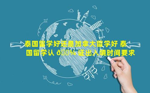 泰国留学好还是加拿大留学好 泰国留学认 🌾 证出入境时间要求